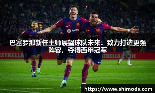 巴塞罗那新任主帅展望球队未来：致力打造更强阵容，夺得西甲冠军